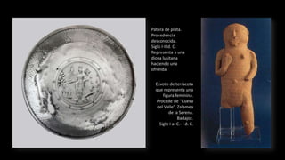 Pátera de plata.
Procedencia
desconocida.
Siglo I-II d. C.
Representa a una
diosa lusitana
haciendo una
ofrenda.
Exvoto de terracota
que representa una
figura feminina.
Procede de “Cueva
del Valle”, Zalamea
de la Serena.
Badajoz.
Siglo I a. C.- I d. C.
 