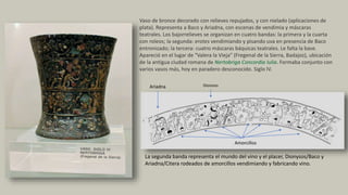 Vaso de bronce decorado con relieves repujados, y con nielado (aplicaciones de
plata). Representa a Baco y Ariadna, con escenas de vendimia y máscaras
teatrales. Los bajorrelieves se organizan en cuatro bandas: la primera y la cuarta
con roleos; la segunda: erotes vendimiando y pisando uva en presencia de Baco
entronizado; la tercera: cuatro máscaras báquicas teatrales. Le falta la base.
Apareció en el lugar de "Valera la Vieja" (Fregenal de la Sierra, Badajoz), ubicación
de la antigua ciudad romana de Nertobriga Concordia Iulia. Formaba conjunto con
varios vasos más, hoy en paradero desconocido. Siglo IV.
La segunda banda representa el mundo del vino y el placer, Dionysos/Baco y
Ariadna/Citera rodeados de amorcillos vendimiando y fabricando vino.
Amorcillos
DionisosAriadna
 