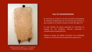 Lápida funeraria. Siglo V d. C. Procede de
Pueblonuevo del Guadiana, Badajoz.
.
En esta sala se muestra una serie de piezas procedentes
de distintas localizaciones de la provincia que ilustran lo
que sucedió en el imperio romano a partir del siglo II-III.
En este sentido, las piezas expuestas se concretan en
menaje de uso cotidiano, adornos corporales y
complementos arquitectónicos.
Destaca el grupo de lápidas funerarias con simbología
cristiana y el mosaico de tema geométrico polícromo.
SALA DE TARDORROMANO
 