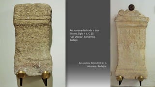 Ara romana dedicada al dios
Silvano. Siglo II d. C. (?)
“Las Chozas”. Barcarrota.
Badajoz.
Ara votiva. Siglos II-III d. C.
Alconera. Badajoz.
 