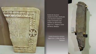 Estela de duumvir.
Lápida honorífica dedicada
a un duumvir (máximo
cargo municipal) cuyo
nombre se desconoce.
Siglo II d. C. Regina; Casas
de Reina, Badajoz.
Estela funeraria romana.
Siglo III d. C. Villar del Rey.
Badajoz.
 