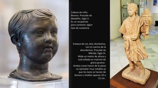 Cabeza de niño.
Bronce. Procede de
Medellín. Siglo II.
Es un recipiente
para contener algún
tipo de sustancia.
Estatua de Lar, dios doméstico,
con el cuerno de la
abundancia. Procede de
Mérida. Siglo III.
Mide un metro de altura y
está tallada en mármol de
grano grueso.
Ambas cosas hacen de la pieza
un ejemplar muy notable ya
que los lares se hacían de
bronce y medían apenas 10 o
15 cm.
 