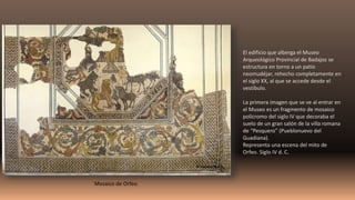 El edificio que alberga el Museo
Arqueológico Provincial de Badajoz se
estructura en torno a un patio
neomudéjar, rehecho completamente en
el siglo XX, al que se accede desde el
vestíbulo.
La primera imagen que se ve al entrar en
el Museo es un fragmento de mosaico
polícromo del siglo IV que decoraba el
suelo de un gran salón de la villa romana
de “Pesquero” (Pueblonuevo del
Guadiana).
Representa una escena del mito de
Orfeo. Siglo IV d. C.
Mosaico de Orfeo.
 