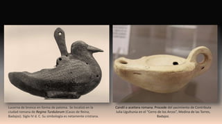 Candil o aceitera romana. Procede del yacimiento de Contributa
Iulia Ugultunia en el “Cerro de los Arcos”, Medina de las Torres,
Badajoz.
Lucerna de bronce en forma de paloma. Se localizó en la
ciudad romana de Regina Turdulorum (Casas de Reina,
Badajoz). Siglo IV d. C. Su simbología es netamente cristiana.
 