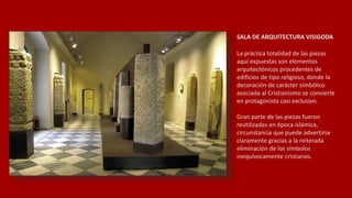 SALA DE ARQUITECTURA VISIGODA
La práctica totalidad de las piezas
aquí expuestas son elementos
arquitectónicos procedentes de
edificios de tipo religioso, donde la
decoración de carácter simbólico
asociada al Cristianismo se convierte
en protagonista casi exclusivo.
Gran parte de las piezas fueron
reutilizadas en época islámica,
circunstancia que puede advertirse
claramente gracias a la reiterada
eliminación de los símbolos
inequívocamente cristianos.
 