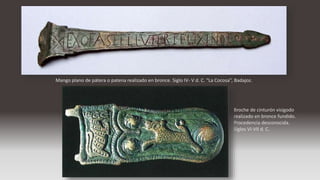 Mango plano de pátera o patena realizado en bronce. Siglo IV- V d. C. “La Cocosa”, Badajoz.
Broche de cinturón visigodo
realizado en bronce fundido.
Procedencia desconocida.
Siglos VI-VII d. C.
 