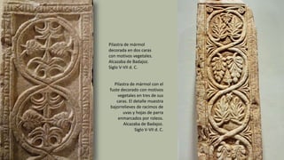 Pilastra de mármol con el
fuste decorado con motivos
vegetales en tres de sus
caras. El detalle muestra
bajorrelieves de racimos de
uvas y hojas de parra
enmarcados por roleos.
Alcazaba de Badajoz.
Siglo V-VII d. C.
Pilastra de mármol
decorada en dos caras
con motivos vegetales.
Alcazaba de Badajoz.
Siglo V-VII d. C.
 