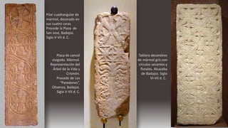Pilar cuadrangular de
mármol, decorado en
sus cuatro caras.
Procede la Plaza de
San José, Badajoz.
Siglo V-VII d. C.
Placa de cancel
visigodo. Mármol.
Representación del
Árbol de la Vida y
Crismón.
Procede de Los
“Paredones”,
Olivenza, Badajoz.
Siglo V-VII d. C.
Tablero decorativo
de mármol gris con
círculos secantes y
florales. Alcazaba
de Badajoz. Siglo
VI-VII d. C..
 