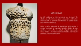 SALA DEL ISLAM
La Sala dedicada al Islam presenta una selección de
objetos característicos de época andalusí (por andalusí se
entiende todo lo referente a Al-Ándalus, el nombre árabe
para la Península Ibérica).
Junto a varios ejemplos de elementos constructivos y
menaje cerámico, se muestran también objetos de uso
cotidiano y adorno. Por otro lado, la caligrafía árabe usada
en sus lápidas e inscripciones añade identidad propia a una
ya de por sí reconocible cultura.
 