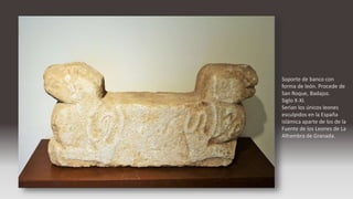 Soporte de banco con
forma de león. Procede de
San Roque, Badajoz.
Siglo X-XI.
Serían los únicos leones
esculpidos en la España
islámica aparte de los de la
Fuente de los Leones de La
Alhambra de Granada.
 