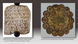 Lápida funeraria con epitafio dedicado a Sapur, primer
rey taifa de Badajoz. Alcazaba de Badajoz. Siglo XI.
Broche de bronce de fabricación nazarí. Siglos XIV-XV. Badajoz.
 
