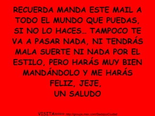 RECUERDA MANDA ESTE MAIL A TODO EL MUNDO QUE PUEDAS, SI NO LO HACES… TAMPOCO TE VA A PASAR NADA, NI TENDRÁS MALA SUERTE NI NADA POR EL ESTILO, PERO HARÁS MUY BIEN MANDÁNDOLO Y ME HARÁS FELIZ, JEJE,  UN SALUDO VISITA>>>>>>  http://groups.msn.com/BadajozCiudad 