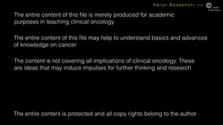 H a r u n . B a d a k h s h i + +
The entire content of this ﬁle is merely produced for academic
purposes in teaching clinical oncology
The entire content of this ﬁle may help to understand basics and advances
of knowledge on cancer
The entire content is protected and all copy rights belong to the author
The content is not covering all implications of clinical oncology. These
are ideas that may induce impulses for further thinking and research
 