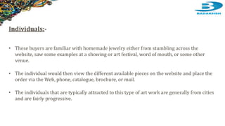 Individuals:-
• These buyers are familiar with homemade jewelry either from stumbling across the
website, saw some examples at a showing or art festival, word of mouth, or some other
venue.
• The individual would then view the different available pieces on the website and place the
order via the Web, phone, catalogue, brochure, or mail.
• The individuals that are typically attracted to this type of art work are generally from cities
and are fairly progressive.
 