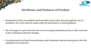 Attributes and Features of Product
• Handmade jewelry assembled and formed by hand rather than through the use of
machines, our work must be made solely by hand power or hand guidance.
• We are happy to report that the lost art of creating handmade jewelry is alive and well
in the workshop at Jewelry Designs.
• Creating jewelry by hand from platinum, gold, diamonds and precious gems is the life
ambition of our jewelers.
 
