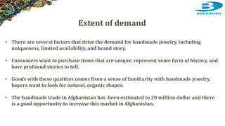 • There are several factors that drive the demand for handmade jewelry, including
uniqueness, limited availability, and brand story.
• Consumers want to purchase items that are unique, represent some form of history, and
have profound stories to tell.
• Goods with these qualities comes from a sense of familiarity with handmade jewelry,
buyers want to look for natural, organic shapes.
• The handmade trade in Afghanistan has been estimated to 20 million dollar and there
is a good opportunity to increase this market in Afghanistan.
Extent of demand
 