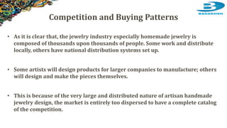 • As it is clear that, the jewelry industry especially homemade jewelry is
composed of thousands upon thousands of people. Some work and distribute
locally, others have national distribution systems set up.
• Some artists will design products for larger companies to manufacture; others
will design and make the pieces themselves.
• This is because of the very large and distributed nature of artisan handmade
jewelry design, the market is entirely too dispersed to have a complete catalog
of the competition.
Competition and Buying Patterns
 