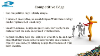 Competitive Edge
• Our competitive edge is fairly simple.
• It is based on creative, unusual designs. While this strategy
can be replicated, it is not easy.
• Creative, unusual designs require skill. Our workers are
certainly not the only one graced with this skill.
• Regardless, they have the skilled in what they do, and every
piece that they manufactures incorporates an element of
creative, unusual, eye catching design that stands out from
most jewelry.
 