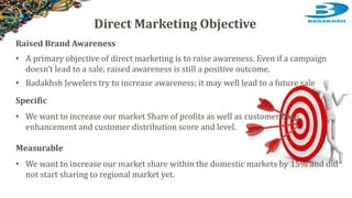 Raised Brand Awareness
• A primary objective of direct marketing is to raise awareness. Even if a campaign
doesn’t lead to a sale, raised awareness is still a positive outcome.
• Badakhsh Jewelers try to increase awareness; it may well lead to a future sale
Specific
• We want to increase our market Share of profits as well as customer base
enhancement and customer distribution score and level.
Measurable
• We want to increase our market share within the domestic markets by 15% and did
not start sharing to regional market yet.
Direct Marketing Objective
 