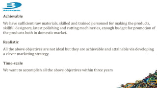 Achievable
We have sufficient raw materials, skilled and trained personnel for making the products,
skillful designers, latest polishing and cutting machineries, enough budget for promotion of
the products both in domestic market.
Realistic
All the above objectives are not ideal but they are achievable and attainable via developing
a clever marketing strategy.
Time-scale
We want to accomplish all the above objectives within three years
 