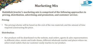 Pricing:
• The pricing scheme will be based on the cost of the raw materials and the amount of time
required constructing the piece.
Distribution:
• Our products will be distributed via the website, mail orders, agents & sales representatives
in different cities, events and trade shows, different wholesale market and places where we
select retail outlets that our customer easily reaches to our product.
Marketing Mix
Badakhsh Jeweler's marketing mix is comprised of the following approaches to
pricing, distribution, advertising and promotion, and customer service.
 