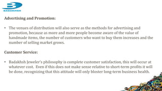Advertising and Promotion:
• The venues of distribution will also serve as the methods for advertising and
promotion, because as more and more people become aware of the value of
handmade items, the number of customers who want to buy them increases and the
number of selling market grows.
Customer Service:
• Badakhsh Jeweler’s philosophy is complete customer satisfaction, this will occur at
whatever cost. Even if this does not make sense relative to short-term profits it will
be done, recognizing that this attitude will only bloster long-term business health.
 