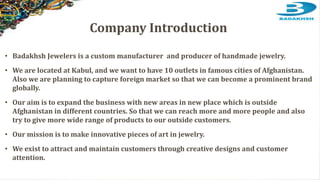 Company Introduction
• Badakhsh Jewelers is a custom manufacturer and producer of handmade jewelry.
• We are located at Kabul, and we want to have 10 outlets in famous cities of Afghanistan.
Also we are planning to capture foreign market so that we can become a prominent brand
globally.
• Our aim is to expand the business with new areas in new place which is outside
Afghanistan in different countries. So that we can reach more and more people and also
try to give more wide range of products to our outside customers.
• Our mission is to make innovative pieces of art in jewelry.
• We exist to attract and maintain customers through creative designs and customer
attention.
 