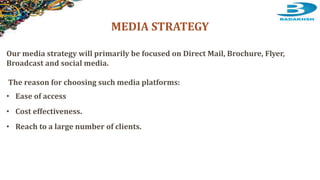 MEDIA STRATEGY
Our media strategy will primarily be focused on Direct Mail, Brochure, Flyer,
Broadcast and social media.
The reason for choosing such media platforms:
• Ease of access
• Cost effectiveness.
• Reach to a large number of clients.
 