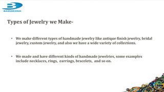 • We make different types of handmade jewelry like antique finish jewelry, bridal
jewelry, custom jewelry, and also we have a wide variety of collections.
• We made and have different kinds of handmade jewelries, some examples
include necklaces, rings, earrings, bracelets, and so on.
Types of Jewelry we Make-
 