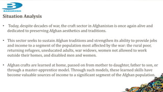 Situation Analysis
• Today, despite decades of war, the craft sector in Afghanistan is once again alive and
dedicated to preserving Afghan aesthetics and traditions.
• This sector seeks to sustain Afghan traditions and strengthen its ability to provide jobs
and income to a segment of the population most affected by the war: the rural poor,
returning refugees, uneducated adults, war widows, women not allowed to work
outside their homes, and disabled men and women.
• Afghan crafts are learned at home, passed on from mother to daughter, father to son, or
through a master-apprentice model. Through such models, these learned skills have
become valuable sources of income to a significant segment of the Afghan population.
 