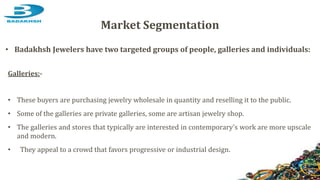 Galleries:-
• These buyers are purchasing jewelry wholesale in quantity and reselling it to the public.
• Some of the galleries are private galleries, some are artisan jewelry shop.
• The galleries and stores that typically are interested in contemporary's work are more upscale
and modern.
• They appeal to a crowd that favors progressive or industrial design.
Market Segmentation
• Badakhsh Jewelers have two targeted groups of people, galleries and individuals:
 