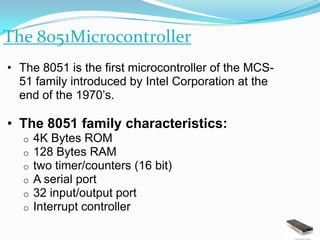 The 8051Microcontroller
• The 8051 is the first microcontroller of the MCS-
  51 family introduced by Intel Corporation at the
  end of the 1970’s.

• The 8051 family characteristics:
   o   4K Bytes ROM
   o   128 Bytes RAM
   o   two timer/counters (16 bit)
   o   A serial port
   o   32 input/output port
   o   Interrupt controller
 