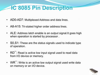 IC 8085 Pin Description
• AD0-AD7: Multiplexed Address and data lines.

• A8-A15: Tri-stated higher order address lines.

• ALE: Address latch enable is an output signal.It goes high
  when operation is started by processor .

• S0,S1: These are the status signals used to indicate type
  of operation.

• RD¯: Read is active low input signal used to read data
  from I/O device or memory.

• WR¯: Write is an active low output signal used write data
  on memory or an I/O device.
 