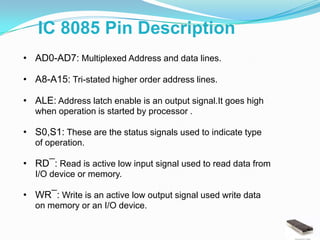 IC 8085 Pin Description
• AD0-AD7: Multiplexed Address and data lines.

• A8-A15: Tri-stated higher order address lines.

• ALE: Address latch enable is an output signal.It goes high
  when operation is started by processor .

• S0,S1: These are the status signals used to indicate type
  of operation.

• RD¯: Read is active low input signal used to read data from
  I/O device or memory.

• WR¯: Write is an active low output signal used write data
  on memory or an I/O device.
 