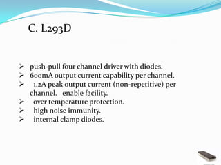 C. L293D


 push-pull four channel driver with diodes.
 600mA output current capability per channel.
 1.2A peak output current (non-repetitive) per
  channel. enable facility.
 over temperature protection.
 high noise immunity.
 internal clamp diodes.
 