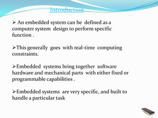 Introduction

 An embedded system can be defined as a
computer system design to perform specific
function .

This generally goes with real-time computing
constraints.

Embedded systems bring together software
hardware and mechanical parts with either fixed or
programmable capabilities .

Embedded systems are very specific, and built to
handle a particular task
 