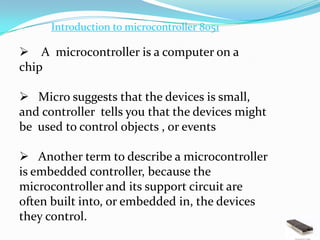 Introduction to microcontroller 8051

 A microcontroller is a computer on a
chip

 Micro suggests that the devices is small,
and controller tells you that the devices might
be used to control objects , or events

 Another term to describe a microcontroller
is embedded controller, because the
microcontroller and its support circuit are
often built into, or embedded in, the devices
they control.
 
