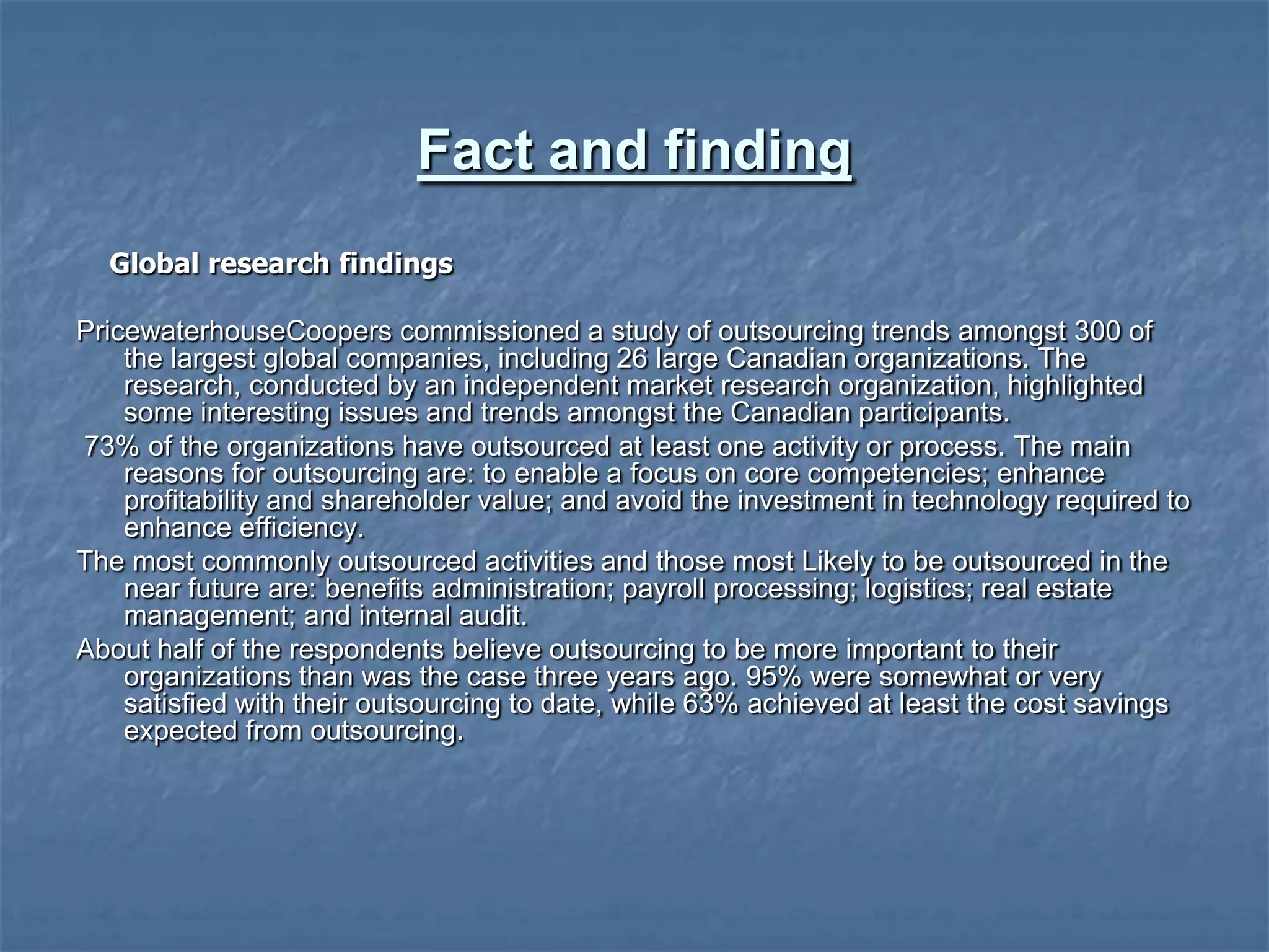 Fact and finding
Global research findings
PricewaterhouseCoopers commissioned a study of outsourcing trends amongst 300 of
the largest global companies, including 26 large Canadian organizations. The
research, conducted by an independent market research organization, highlighted
some interesting issues and trends amongst the Canadian participants.
73% of the organizations have outsourced at least one activity or process. The main
reasons for outsourcing are: to enable a focus on core competencies; enhance
profitability and shareholder value; and avoid the investment in technology required to
enhance efficiency.
The most commonly outsourced activities and those most Likely to be outsourced in the
near future are: benefits administration; payroll processing; logistics; real estate
management; and internal audit.
About half of the respondents believe outsourcing to be more important to their
organizations than was the case three years ago. 95% were somewhat or very
satisfied with their outsourcing to date, while 63% achieved at least the cost savings
expected from outsourcing.
 