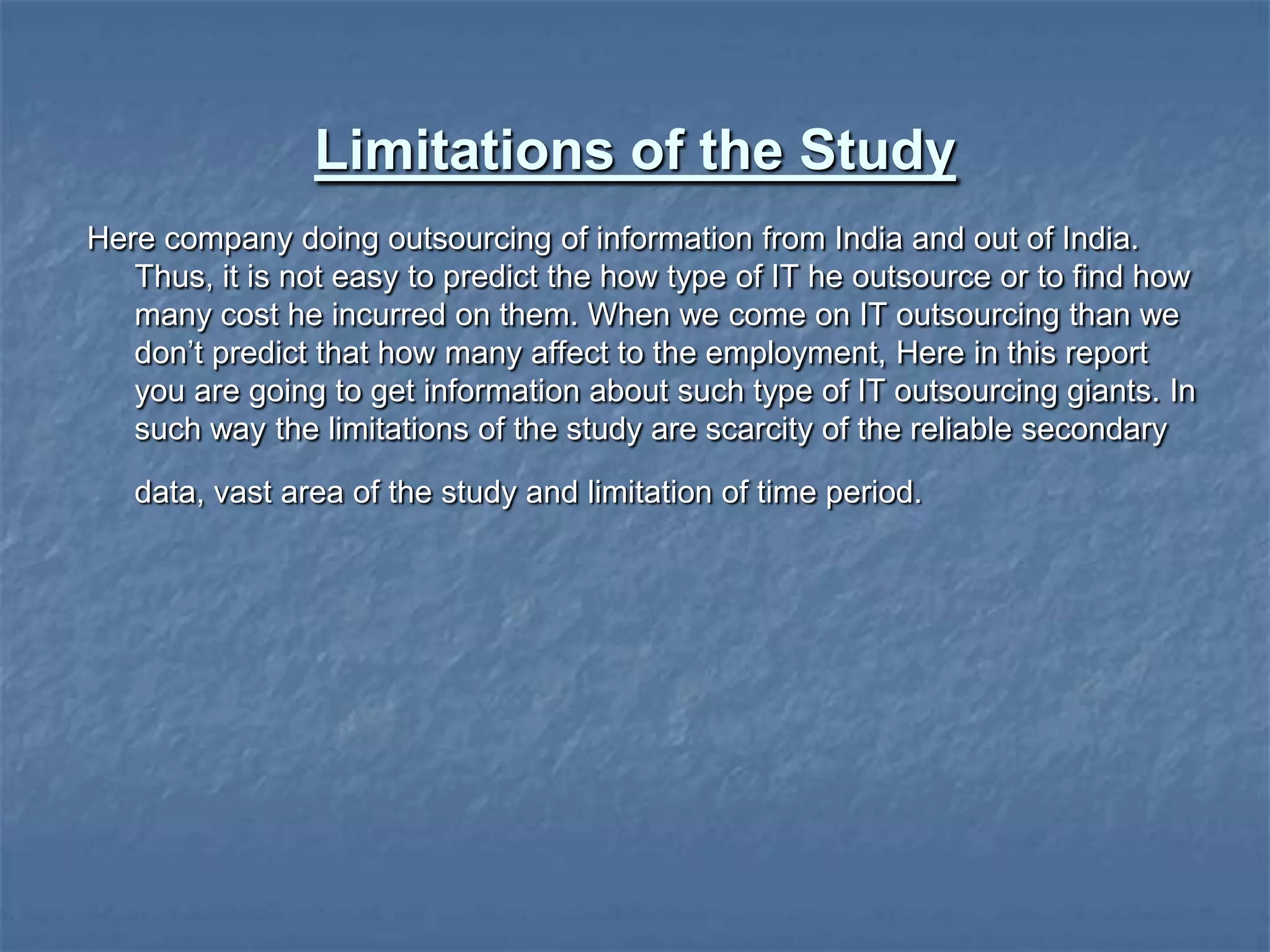 Limitations of the Study
Here company doing outsourcing of information from India and out of India.
Thus, it is not easy to predict the how type of IT he outsource or to find how
many cost he incurred on them. When we come on IT outsourcing than we
don‟t predict that how many affect to the employment, Here in this report
you are going to get information about such type of IT outsourcing giants. In
such way the limitations of the study are scarcity of the reliable secondary
data, vast area of the study and limitation of time period.
 