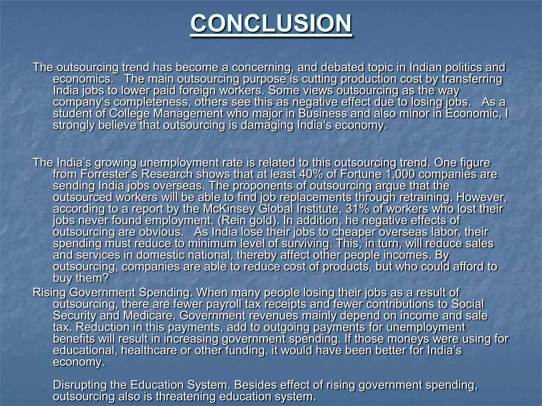 CONCLUSION
The outsourcing trend has become a concerning, and debated topic in Indian politics and
economics. The main outsourcing purpose is cutting production cost by transferring
India jobs to lower paid foreign workers. Some views outsourcing as the way
company„s completeness, others see this as negative effect due to losing jobs. As a
student of College Management who major in Business and also minor in Economic, I
strongly believe that outsourcing is damaging India„s economy.
The India‟s growing unemployment rate is related to this outsourcing trend. One figure
from Forrester‟s Research shows that at least 40% of Fortune 1,000 companies are
sending India jobs overseas. The proponents of outsourcing argue that the
outsourced workers will be able to find job replacements through retraining. However,
according to a report by the McKinsey Global Institute, 31% of workers who lost their
jobs never found employment, (Rein gold). In addition, he negative effects of
outsourcing are obvious. As India lose their jobs to cheaper overseas labor, their
spending must reduce to minimum level of surviving. This, in turn, will reduce sales
and services in domestic national, thereby affect other people incomes. By
outsourcing, companies are able to reduce cost of products, but who could afford to
buy them?
Rising Government Spending. When many people losing their jobs as a result of
outsourcing, there are fewer payroll tax receipts and fewer contributions to Social
Security and Medicare. Government revenues mainly depend on income and sale
tax. Reduction in this payments, add to outgoing payments for unemployment
benefits will result in increasing government spending. If those moneys were using for
educational, healthcare or other funding, it would have been better for India‟s
economy.
Disrupting the Education System. Besides effect of rising government spending,
outsourcing also is threatening education system.
 