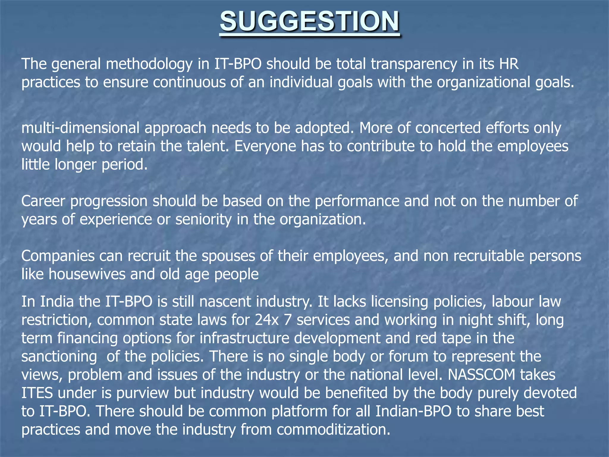 SUGGESTION
The general methodology in IT-BPO should be total transparency in its HR
practices to ensure continuous of an individual goals with the organizational goals.
multi-dimensional approach needs to be adopted. More of concerted efforts only
would help to retain the talent. Everyone has to contribute to hold the employees
little longer period.
Career progression should be based on the performance and not on the number of
years of experience or seniority in the organization.
Companies can recruit the spouses of their employees, and non recruitable persons
like housewives and old age people
In India the IT-BPO is still nascent industry. It lacks licensing policies, labour law
restriction, common state laws for 24x 7 services and working in night shift, long
term financing options for infrastructure development and red tape in the
sanctioning of the policies. There is no single body or forum to represent the
views, problem and issues of the industry or the national level. NASSCOM takes
ITES under is purview but industry would be benefited by the body purely devoted
to IT-BPO. There should be common platform for all Indian-BPO to share best
practices and move the industry from commoditization.
 