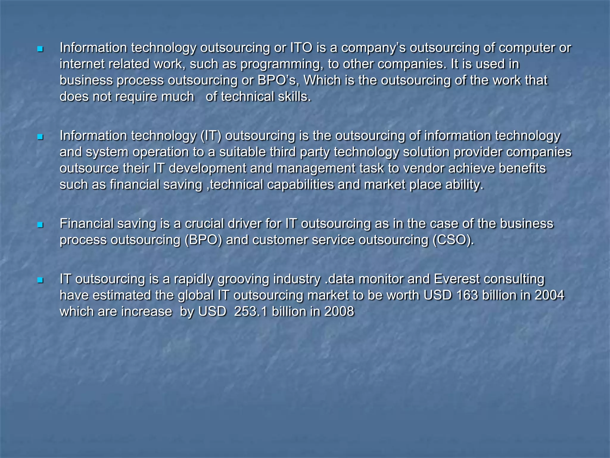  Information technology outsourcing or ITO is a company‟s outsourcing of computer or
internet related work, such as programming, to other companies. It is used in
business process outsourcing or BPO‟s, Which is the outsourcing of the work that
does not require much of technical skills.
 Information technology (IT) outsourcing is the outsourcing of information technology
and system operation to a suitable third party technology solution provider companies
outsource their IT development and management task to vendor achieve benefits
such as financial saving ,technical capabilities and market place ability.
 Financial saving is a crucial driver for IT outsourcing as in the case of the business
process outsourcing (BPO) and customer service outsourcing (CSO).
 IT outsourcing is a rapidly grooving industry .data monitor and Everest consulting
have estimated the global IT outsourcing market to be worth USD 163 billion in 2004
which are increase by USD 253.1 billion in 2008
 