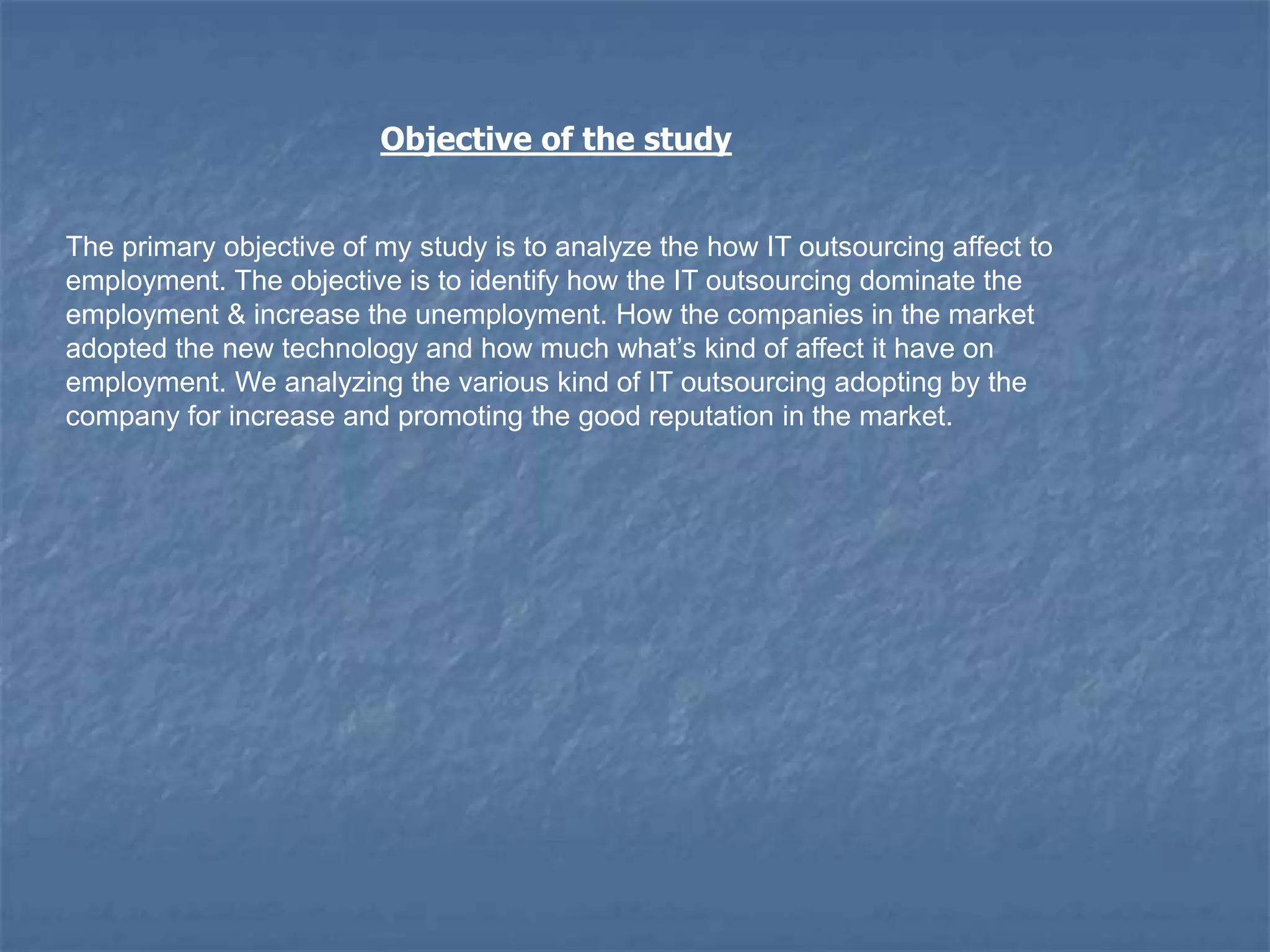 Objective of the study
The primary objective of my study is to analyze the how IT outsourcing affect to
employment. The objective is to identify how the IT outsourcing dominate the
employment & increase the unemployment. How the companies in the market
adopted the new technology and how much what‟s kind of affect it have on
employment. We analyzing the various kind of IT outsourcing adopting by the
company for increase and promoting the good reputation in the market.
 