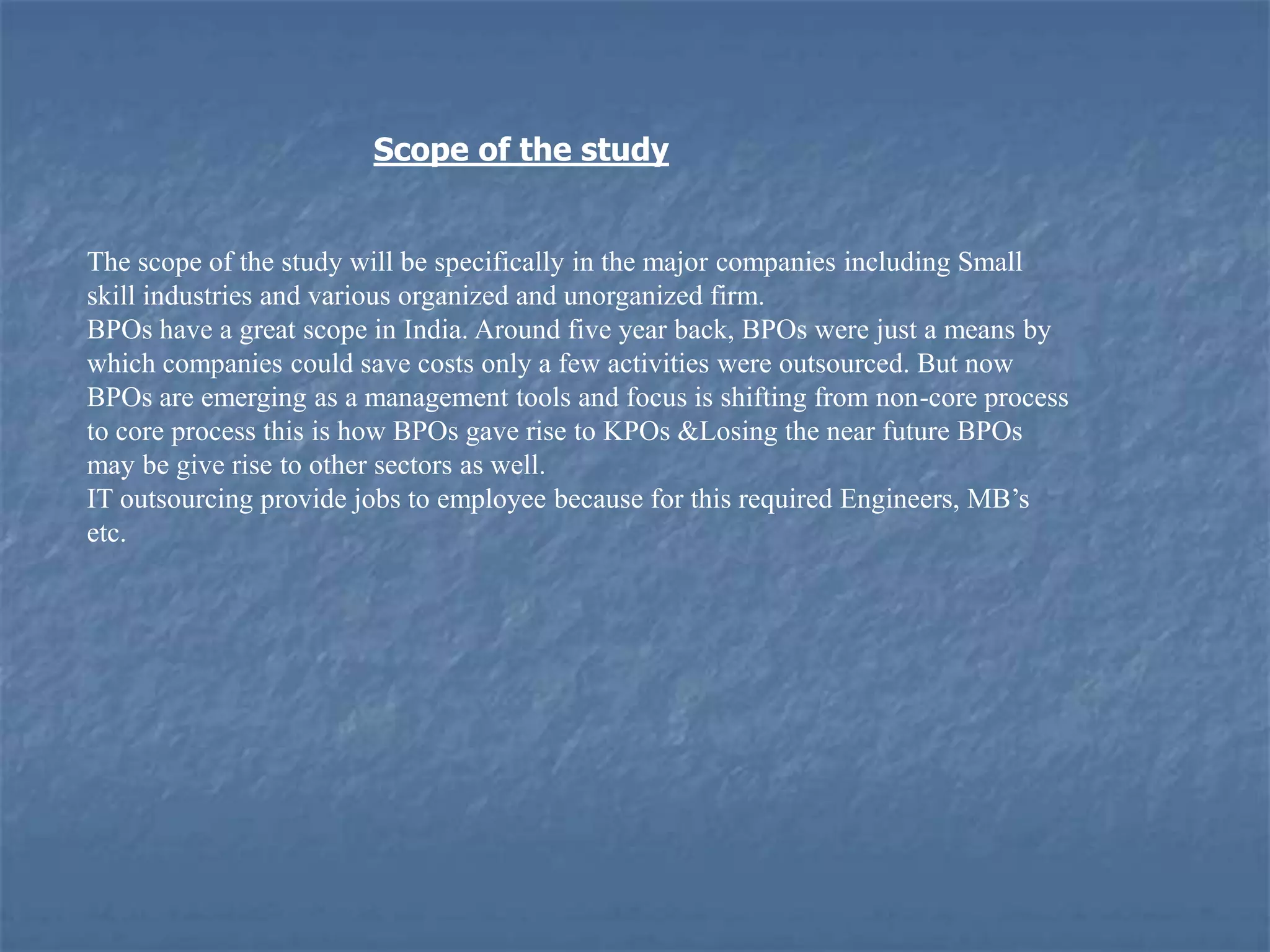 Scope of the study
The scope of the study will be specifically in the major companies including Small
skill industries and various organized and unorganized firm.
BPOs have a great scope in India. Around five year back, BPOs were just a means by
which companies could save costs only a few activities were outsourced. But now
BPOs are emerging as a management tools and focus is shifting from non-core process
to core process this is how BPOs gave rise to KPOs &Losing the near future BPOs
may be give rise to other sectors as well.
IT outsourcing provide jobs to employee because for this required Engineers, MB’s
etc.
 