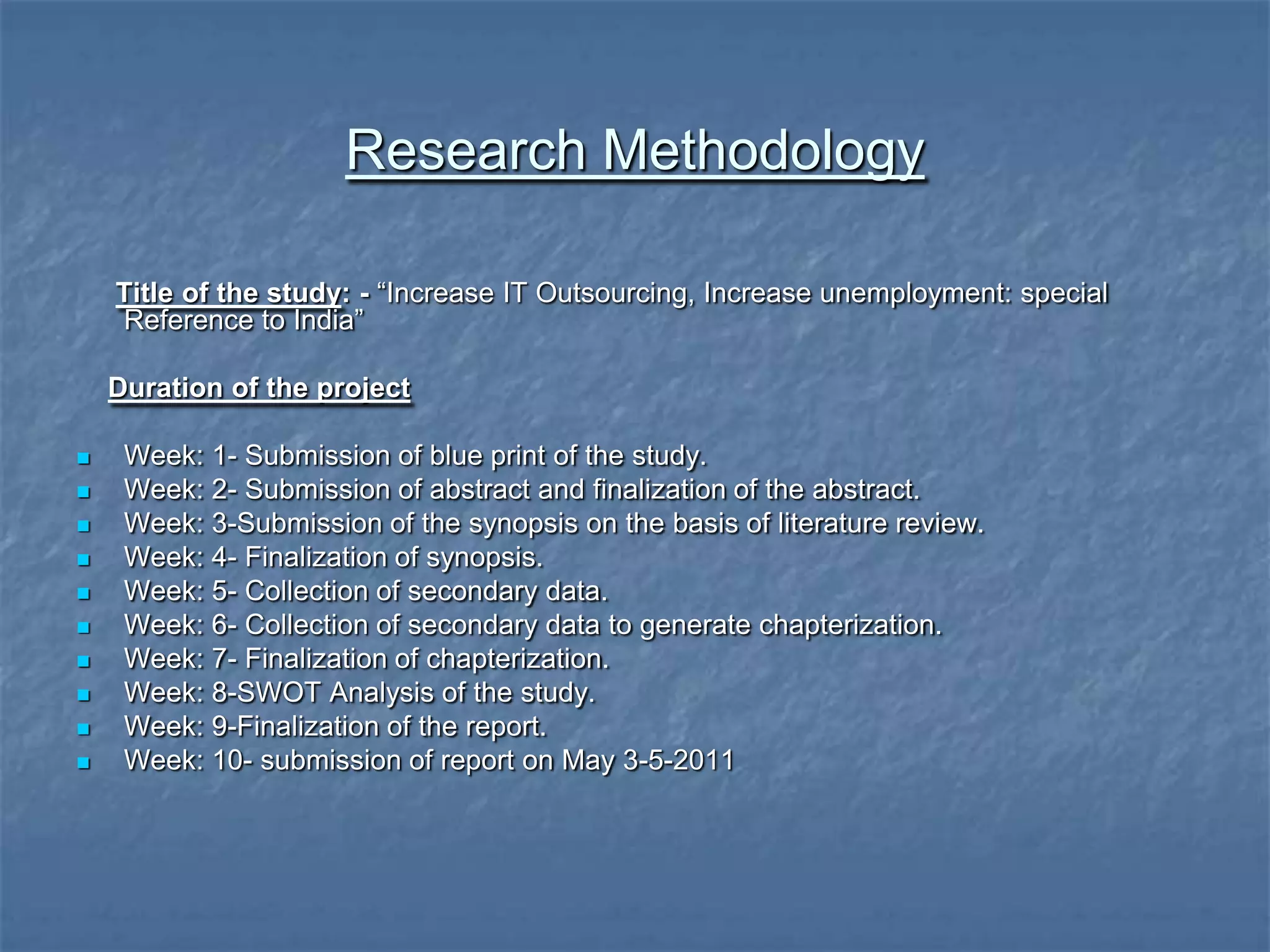 Research Methodology
Title of the study: - “Increase IT Outsourcing, Increase unemployment: special
Reference to India”
Duration of the project
 Week: 1- Submission of blue print of the study.
 Week: 2- Submission of abstract and finalization of the abstract.
 Week: 3-Submission of the synopsis on the basis of literature review.
 Week: 4- Finalization of synopsis.
 Week: 5- Collection of secondary data.
 Week: 6- Collection of secondary data to generate chapterization.
 Week: 7- Finalization of chapterization.
 Week: 8-SWOT Analysis of the study.
 Week: 9-Finalization of the report.
 Week: 10- submission of report on May 3-5-2011
 