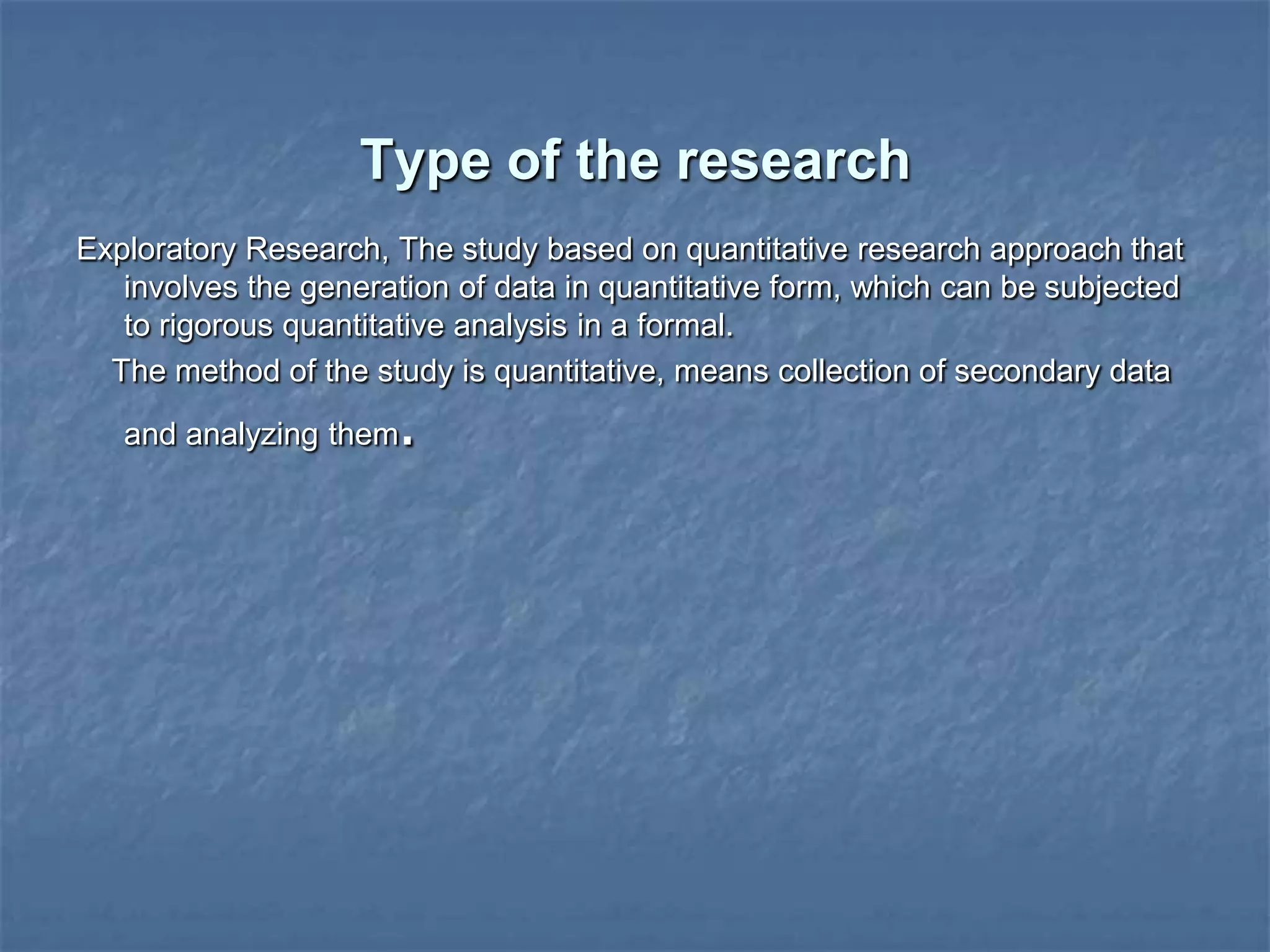 Type of the research
Exploratory Research, The study based on quantitative research approach that
involves the generation of data in quantitative form, which can be subjected
to rigorous quantitative analysis in a formal.
The method of the study is quantitative, means collection of secondary data
and analyzing them.
 