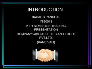 INTRODUCTION
        BADAL.S.PANCHAL
             Y850013
    V TH SEMESTER TRAINING
         PRESENTATION
COMPANY:-ABHIJEET DIES AND TOOLS
             PVT.LTD.
           (KANDIVALI)
 