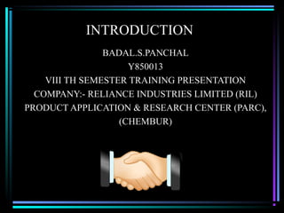 INTRODUCTION
                BADAL.S.PANCHAL
                     Y850013
    VIII TH SEMESTER TRAINING PRESENTATION
  COMPANY:- RELIANCE INDUSTRIES LIMITED (RIL)
PRODUCT APPLICATION & RESEARCH CENTER (PARC),
                   (CHEMBUR)
 
