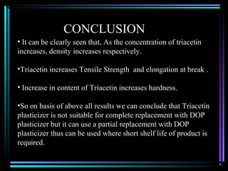 CONCLUSION
• It can be clearly seen that, As the concentration of triacetin
increases, density increases respectively.

•Triacetin increases Tensile Strength and elongation at break .

• Increase in content of Triacetin increases hardness.

•So on basis of above all results we can conclude that Triacetin
plasticizer is not suitable for complete replacement with DOP
plasticizer but it can use a partial replacement with DOP
plasticizer thus can be used where short shelf life of product is
required.
 