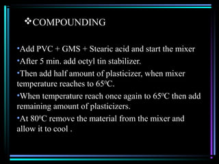 COMPOUNDING

•Add PVC + GMS + Stearic acid and start the mixer
•After 5 min. add octyl tin stabilizer.
•Then add half amount of plasticizer, when mixer
temperature reaches to 650C.
•When temperature reach once again to 650C then add
remaining amount of plasticizers.
•At 800C remove the material from the mixer and
allow it to cool .
 